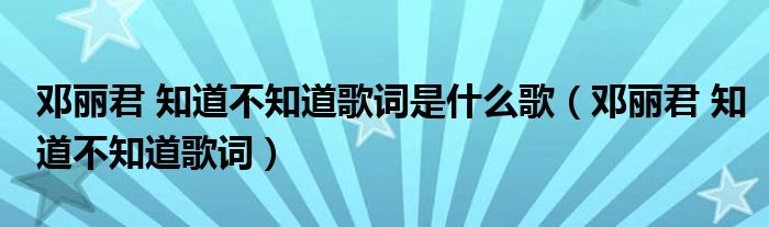 邓丽君 知道不知道歌词是什么歌（邓丽君 知道不知道歌词）