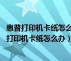 惠普打印机卡纸怎么办 纸弄出来打印不了了怎么回事（惠普打印机卡纸怎么办）