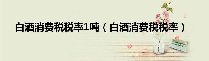 白酒消费税税率1吨（白酒消费税税率）