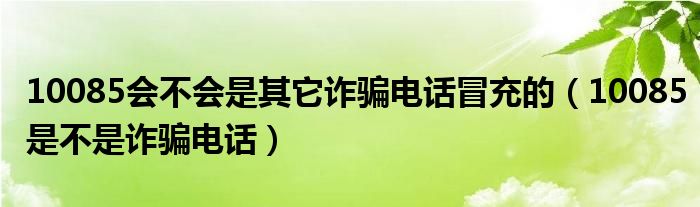 10085会不会是其它诈骗电话冒充的（10085是不是诈骗电话）