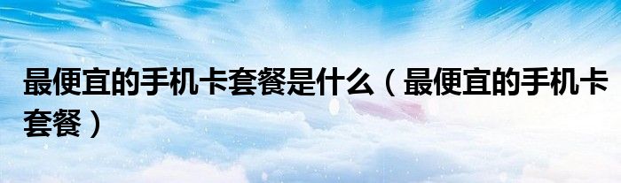 最便宜的手机卡套餐是什么（最便宜的手机卡套餐）