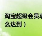 淘宝超级会员享受什么待遇（淘宝超级会员怎么达到）