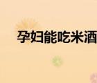 孕妇能吃米酒吗晚期（孕妇能吃米酒吗）
