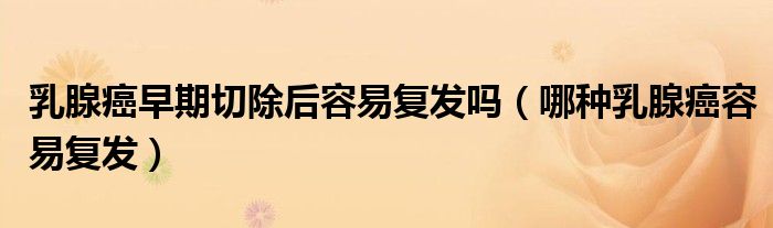 乳腺癌早期切除后容易复发吗（哪种乳腺癌容易复发）