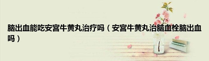 脑出血能吃安宫牛黄丸治疗吗（安宫牛黄丸治脑血栓脑出血吗）