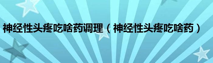 神经性头疼吃啥药调理（神经性头疼吃啥药）