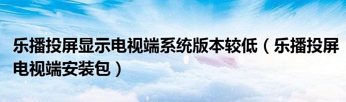 乐播投屏显示电视端系统版本较低（乐播投屏电视端安装包）