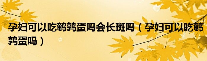 孕妇可以吃鹌鹑蛋吗会长斑吗（孕妇可以吃鹌鹑蛋吗）