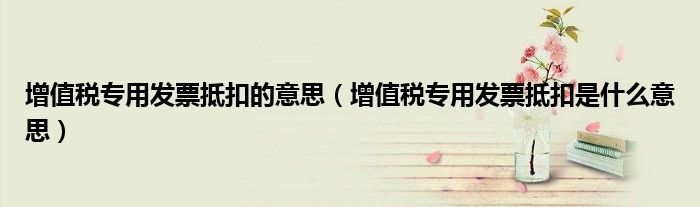 增值税专用发票抵扣的意思（增值税专用发票抵扣是什么意思）