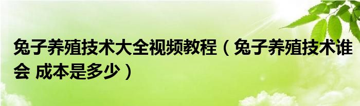 兔子养殖技术大全视频教程（兔子养殖技术谁会 成本是多少）