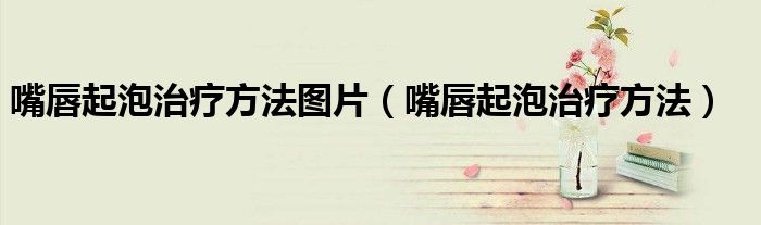 嘴唇起泡治疗方法图片（嘴唇起泡治疗方法）