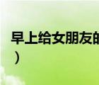 早上给女朋友的暖心话（送给女朋友暖心的话）