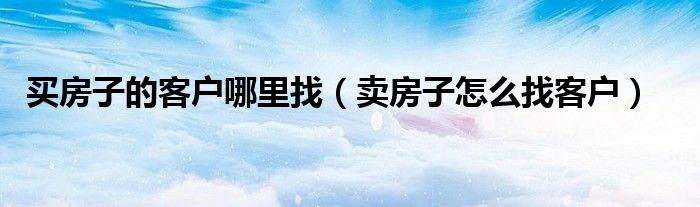买房子的客户哪里找（卖房子怎么找客户）