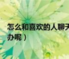 怎么和喜欢的人聊天找话题（和喜欢的人聊天没有话题怎么办呢）
