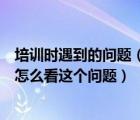 培训时遇到的问题（培训初期您最困惑的问题是什么现在您怎么看这个问题）