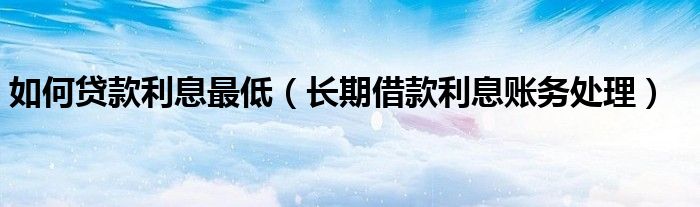 如何贷款利息最低（长期借款利息账务处理）