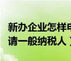 新办企业怎样申请一般纳税人（新企业怎么申请一般纳税人）