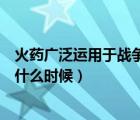 火药广泛运用于战争是什么时候（火药被广泛用于战争是在什么时候）