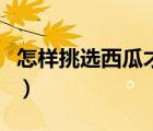 怎样挑选西瓜才是最好的（如何挑选西瓜图解）