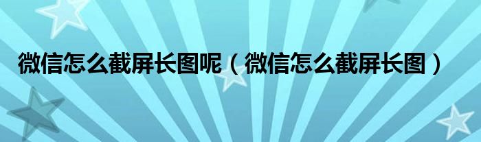 微信怎么截屏长图呢（微信怎么截屏长图）