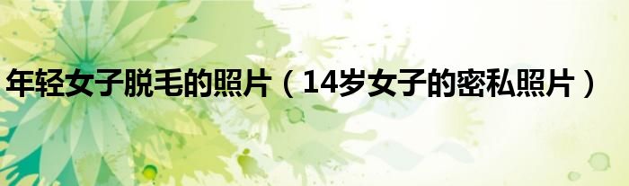 年轻女子脱毛的照片（14岁女子的密私照片）