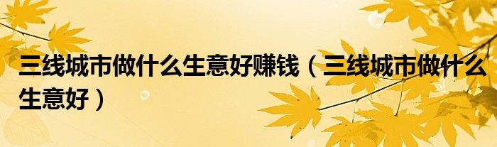 三线城市做什么生意好赚钱（三线城市做什么生意好）