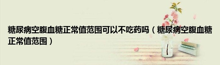 糖尿病空腹血糖正常值范围可以不吃药吗（糖尿病空腹血糖正常值范围）