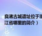 良渚古城遗址位于浙江省哪里（说一说良渚古城遗址位于浙江省哪里的简介）