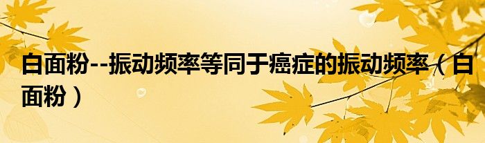 白面粉--振动频率等同于癌症的振动频率（白面粉）