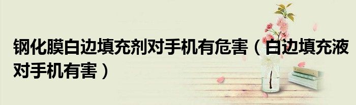 钢化膜白边填充剂对手机有危害（白边填充液对手机有害）
