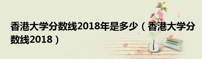 香港大学分数线2018年是多少（香港大学分数线2018）