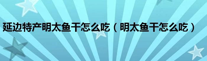 延边特产明太鱼干怎么吃（明太鱼干怎么吃）