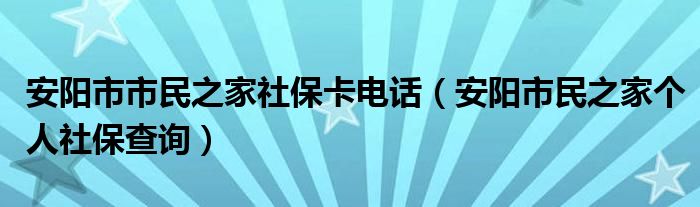 安阳市市民之家社保卡电话（安阳市民之家个人社保查询）