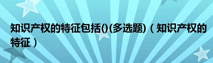 知识产权的特征包括()(多选题)（知识产权的特征）