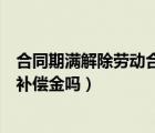 合同期满解除劳动合同怎么赔偿（合同期满解除劳动合同有补偿金吗）