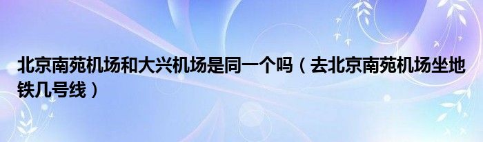 北京南苑机场和大兴机场是同一个吗（去北京南苑机场坐地铁几号线）