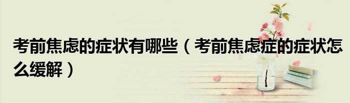 考前焦虑的症状有哪些（考前焦虑症的症状怎么缓解）
