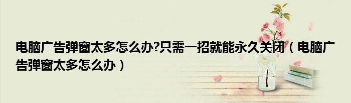 电脑广告弹窗太多怎么办?只需一招就能永久关闭（电脑广告弹窗太多怎么办）