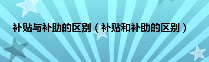 补贴与补助的区别（补贴和补助的区别）