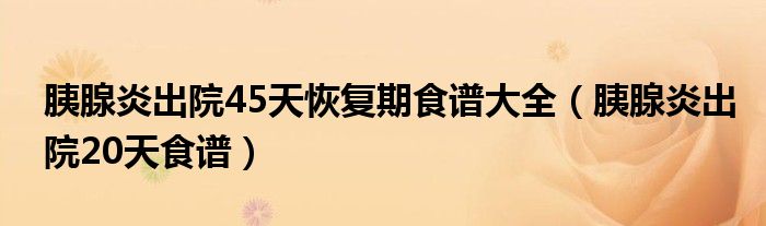 胰腺炎出院45天恢复期食谱大全（胰腺炎出院20天食谱）