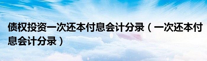 债权投资一次还本付息会计分录（一次还本付息会计分录）