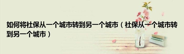 如何将社保从一个城市转到另一个城市（社保从一个城市转到另一个城市）