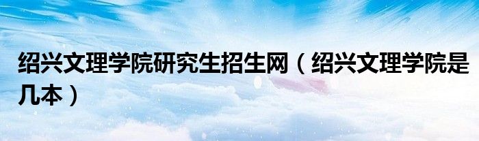 绍兴文理学院研究生招生网（绍兴文理学院是几本）