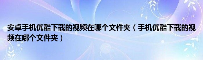 安卓手机优酷下载的视频在哪个文件夹（手机优酷下载的视频在哪个文件夹）