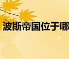 波斯帝国位于哪里（波斯帝国是现在的哪里）