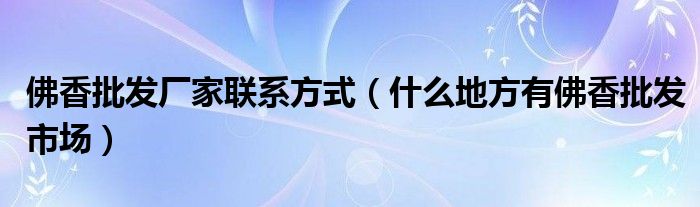 佛香批发厂家联系方式（什么地方有佛香批发市场）