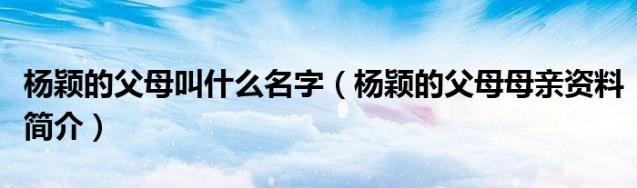 杨颖的父母叫什么名字（杨颖的父母母亲资料简介）