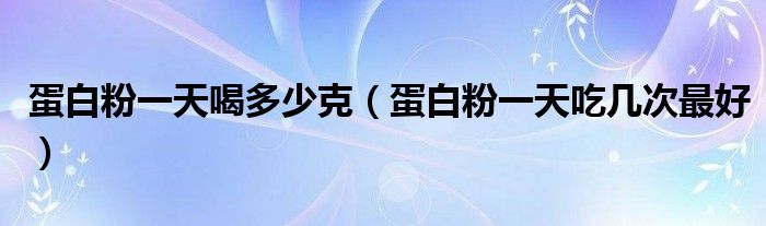 蛋白粉一天喝多少克（蛋白粉一天吃几次最好）