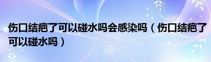 伤口结疤了可以碰水吗会感染吗（伤口结疤了可以碰水吗）