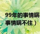 99年的事情瞒不住了什么意思 新闻（99年的事情瞒不住）